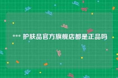  *** 护肤品官方旗舰店都是正品吗