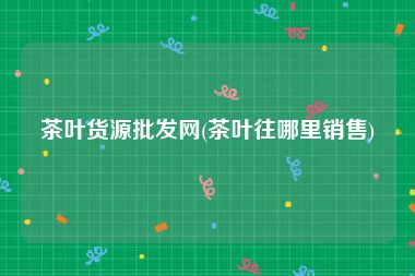 茶叶货源批发网(茶叶往哪里销售)