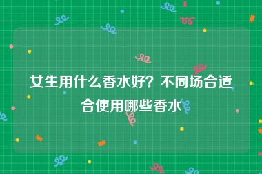 女生用什么香水好？不同场合适合使用哪些香水