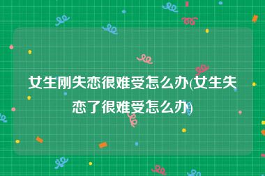 女生刚失恋很难受怎么办(女生失恋了很难受怎么办)