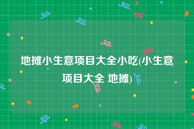 地摊小生意项目大全小吃(小生意项目大全 地摊)