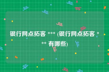 银行网点拓客 *** (银行网点拓客 *** 有哪些)