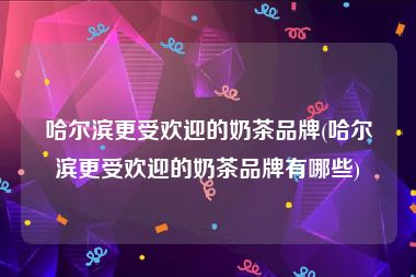 哈尔滨更受欢迎的奶茶品牌(哈尔滨更受欢迎的奶茶品牌有哪些)