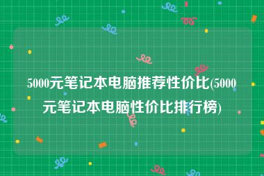 5000元笔记本电脑推荐性价比(5000元笔记本电脑性价比排行榜)