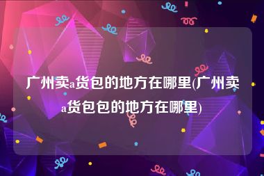 广州卖a货包的地方在哪里(广州卖a货包包的地方在哪里)