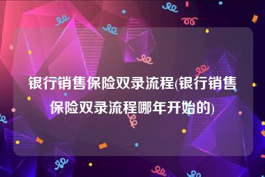 银行销售保险双录流程(银行销售保险双录流程哪年开始的)