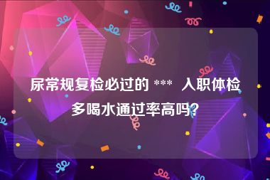 尿常规复检必过的 ***  入职体检多喝水通过率高吗？