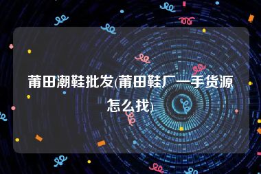 莆田潮鞋批发(莆田鞋厂一手货源怎么找)