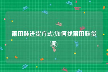 莆田鞋进货方式(如何找莆田鞋货源)