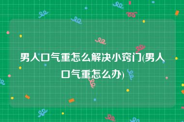 男人口气重怎么解决小窍门(男人口气重怎么办)