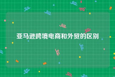 亚马逊跨境电商和外贸的区别