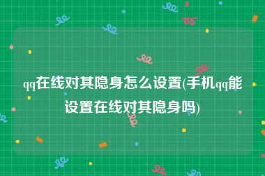 qq在线对其隐身怎么设置(手机qq能设置在线对其隐身吗)