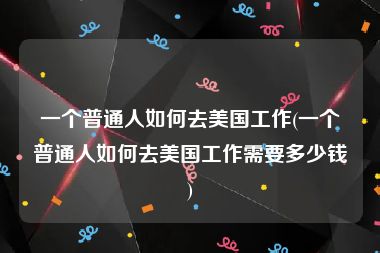 一个普通人如何去美国工作(一个普通人如何去美国工作需要多少钱)