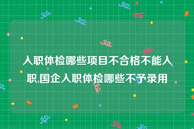 入职体检哪些项目不合格不能入职,国企入职体检哪些不予录用