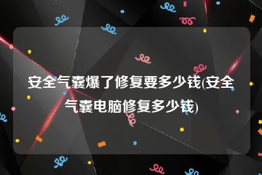 安全气囊爆了修复要多少钱(安全气囊电脑修复多少钱)
