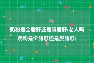 奶粉是全脂好还是脱脂好(老人喝奶粉是全脂好还是脱脂好)