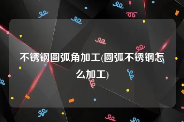 不锈钢圆弧角加工(圆弧不锈钢怎么加工)