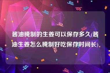 酱油腌制的生姜可以保存多久(酱油生姜怎么腌制好吃保存时间长)