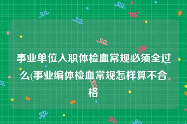 事业单位入职体检血常规必须全过么(事业编体检血常规怎样算不合格