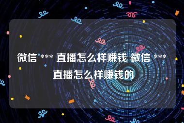 微信 *** 直播怎么样赚钱 微信 *** 直播怎么样赚钱的