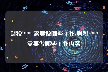 财税 *** 需要做哪些工作(财税 *** 需要做哪些工作内容)
