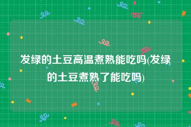 发绿的土豆高温煮熟能吃吗(发绿的土豆煮熟了能吃吗)