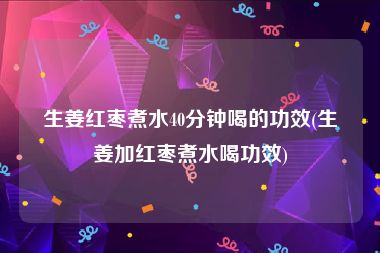 生姜红枣煮水40分钟喝的功效(生姜加红枣煮水喝功效)