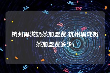杭州黑泷奶茶加盟费(杭州黑泷奶茶加盟费多少)