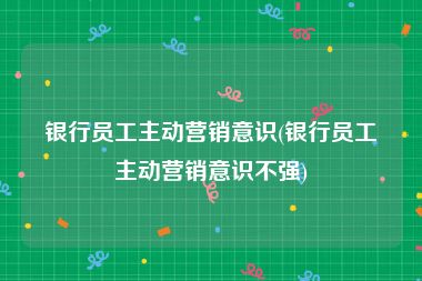 银行员工主动营销意识(银行员工主动营销意识不强)