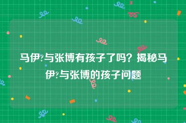 马伊?与张博有孩子了吗？揭秘马伊?与张博的孩子问题