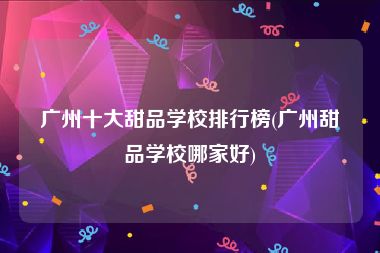 广州十大甜品学校排行榜(广州甜品学校哪家好)