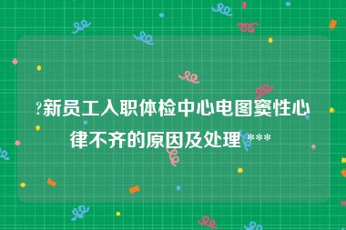 ?新员工入职体检中心电图窦性心律不齐的原因及处理 *** 