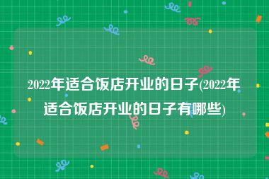 2022年适合饭店开业的日子(2022年适合饭店开业的日子有哪些)
