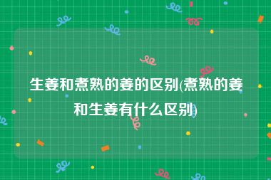 生姜和煮熟的姜的区别(煮熟的姜和生姜有什么区别)