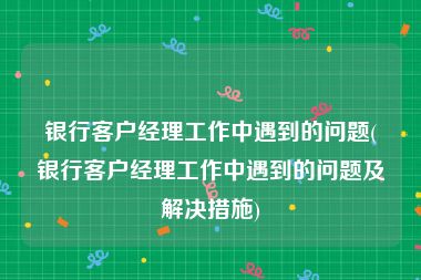 银行客户经理工作中遇到的问题(银行客户经理工作中遇到的问题及解决措施)