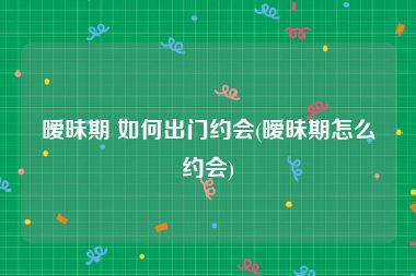 暧昧期 如何出门约会(暧昧期怎么约会)