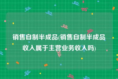 销售自制半成品(销售自制半成品收入属于主营业务收入吗)