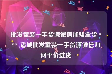 批发童装一手货源微信加盟拿货 *** ,诸城批发童装一手货源微信如何平价进货