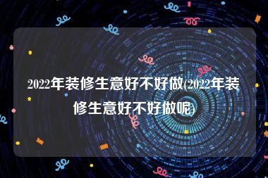 2022年装修生意好不好做(2022年装修生意好不好做呢)