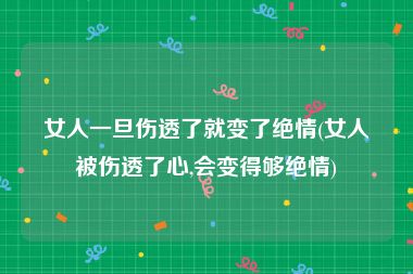 女人一旦伤透了就变了绝情(女人被伤透了心,会变得够绝情)