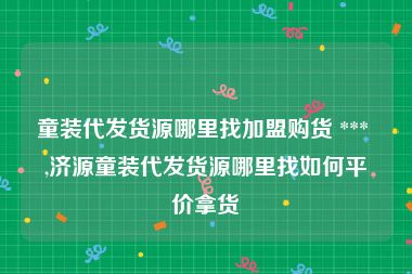 童装代发货源哪里找加盟购货 *** ,济源童装代发货源哪里找如何平价拿货