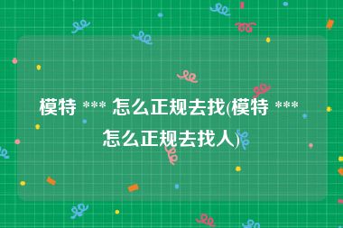 模特 *** 怎么正规去找(模特 *** 怎么正规去找人)