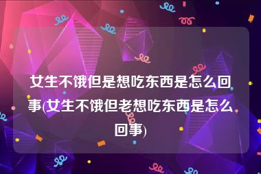 女生不饿但是想吃东西是怎么回事(女生不饿但老想吃东西是怎么回事)