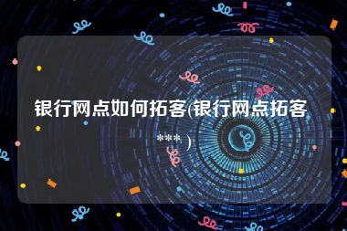银行网点如何拓客(银行网点拓客 *** )