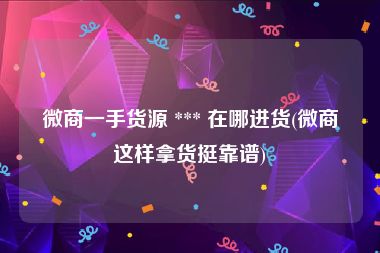 微商一手货源 *** 在哪进货(微商这样拿货挺靠谱)