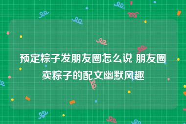 预定粽子发朋友圈怎么说 朋友圈卖粽子的配文幽默风趣