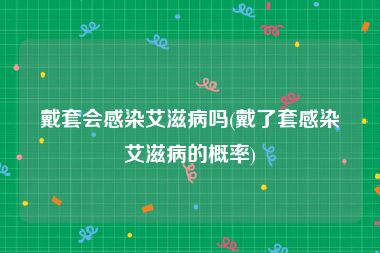 戴套会感染艾滋病吗(戴了套感染艾滋病的概率)