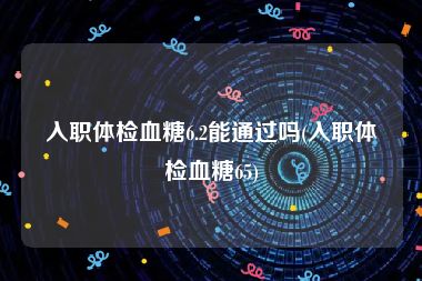 入职体检血糖6.2能通过吗(入职体检血糖65)