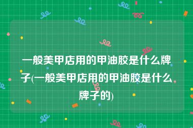 一般美甲店用的甲油胶是什么牌子(一般美甲店用的甲油胶是什么牌子的)