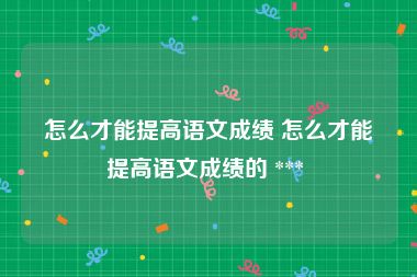 怎么才能提高语文成绩 怎么才能提高语文成绩的 *** 